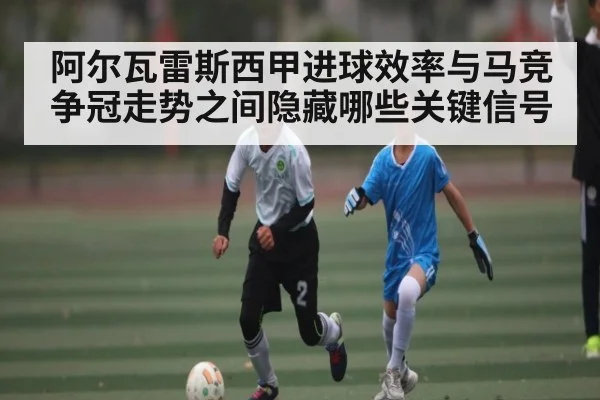 阿尔瓦雷斯西甲进球效率与马竞争冠走势之间隐藏哪些关键信号