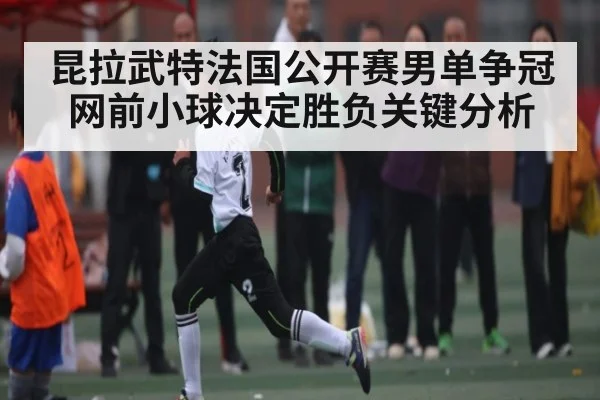 昆拉武特法国公开赛男单争冠网前小球决定胜负关键分析